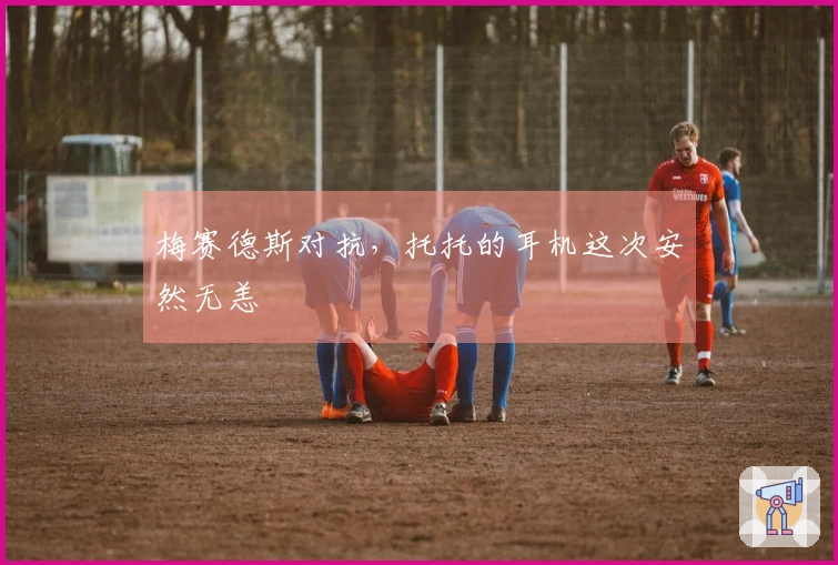 梅赛德斯对抗，托托的耳机这次安然无恙